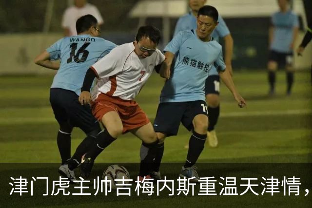 津门虎主帅吉梅内斯重温天津情，期待主场华丽收官